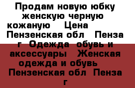 Продам новую юбку женскую черную, кожаную. › Цена ­ 5 000 - Пензенская обл., Пенза г. Одежда, обувь и аксессуары » Женская одежда и обувь   . Пензенская обл.,Пенза г.